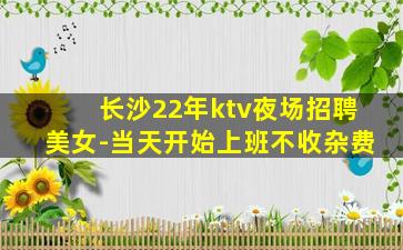 长沙22年ktv夜场招聘美女-当天开始上班不收杂费